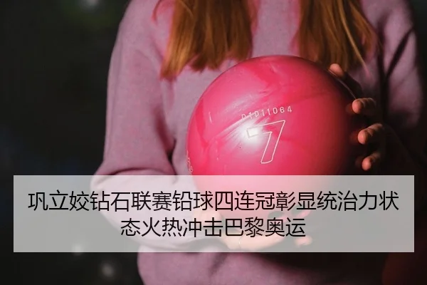 巩立姣钻石联赛铅球四连冠彰显统治力状态火热冲击巴黎奥运